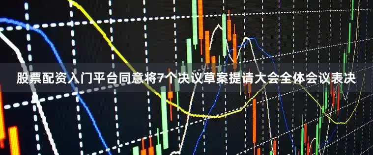股票配资入门平台同意将7个决议草案提请大会全体会议表决