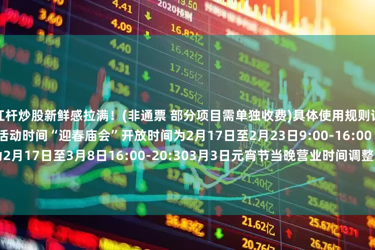 用杠杆炒股新鲜感拉满！(非通票 部分项目需单独收费)具体使用规则详见购票页面↓ 快快扫码薅羊毛吧 ↓活动时间“迎春庙会”开放时间为2月17日至2月23日9:00-16:00“新春灯火游园会”开放时间为2月17日至3月8日16:00-20:303月3日元宵节当晚营业时间调整为14:00-24:00小石指路来 源 | 石景山区融媒体中心 北京石景山游乐园记  者 | 李嘉绮 曹帅责  编 | 曹