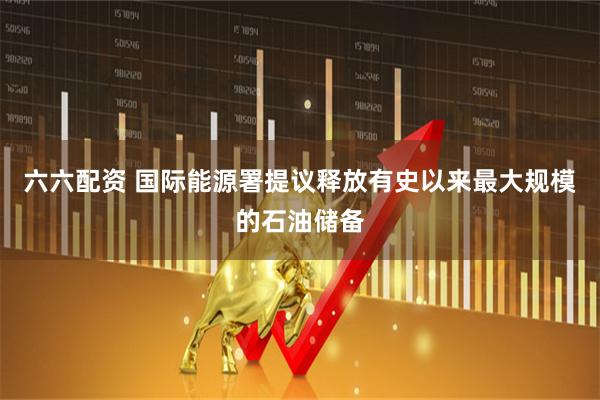 六六配资 国际能源署提议释放有史以来最大规模的石油储备