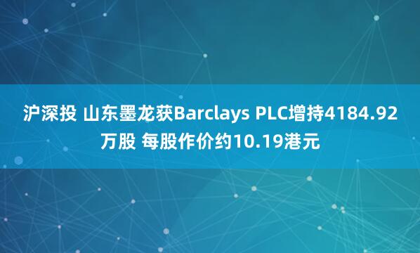 沪深投 山东墨龙获Barclays PLC增持4184.92万股 每股作价约10.19港元