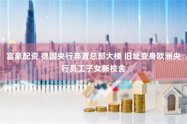 富豪配资 德国央行弃置总部大楼 旧址变身欧洲央行员工子女新校舍