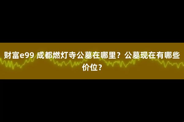 财富e99 成都燃灯寺公墓在哪里？公墓现在有哪些价位？