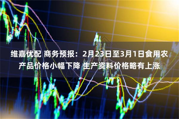 维嘉优配 商务预报：2月23日至3月1日食用农产品价格小幅下降 生产资料价格略有上涨
