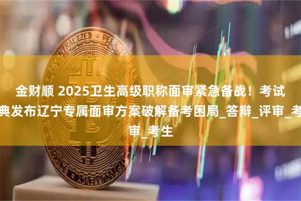 金财顺 2025卫生高级职称面审紧急备战！考试宝典发布辽宁专属面审方案破解备考困局_答辩_评审_考生