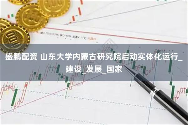 盛鹏配资 山东大学内蒙古研究院启动实体化运行_建设_发展_国家