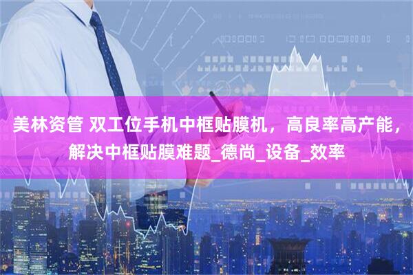 美林资管 双工位手机中框贴膜机，高良率高产能，解决中框贴膜难题_德尚_设备_效率