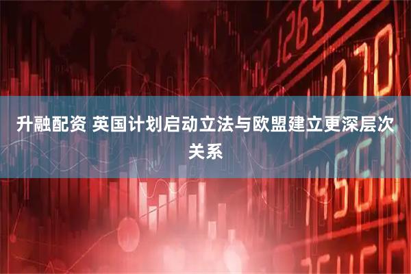 升融配资 英国计划启动立法与欧盟建立更深层次关系
