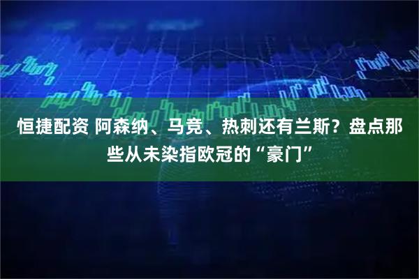 恒捷配资 阿森纳、马竞、热刺还有兰斯？盘点那些从未染指欧冠的“豪门”