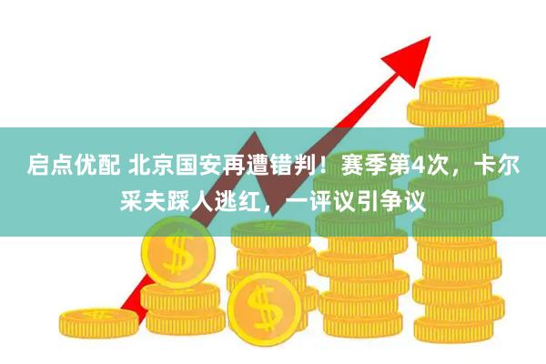 启点优配 北京国安再遭错判！赛季第4次，卡尔采夫踩人逃红，一评议引争议