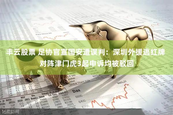 丰云股票 足协官宣国安遭误判：深圳外援逃红牌 对阵津门虎3起申诉均被驳回