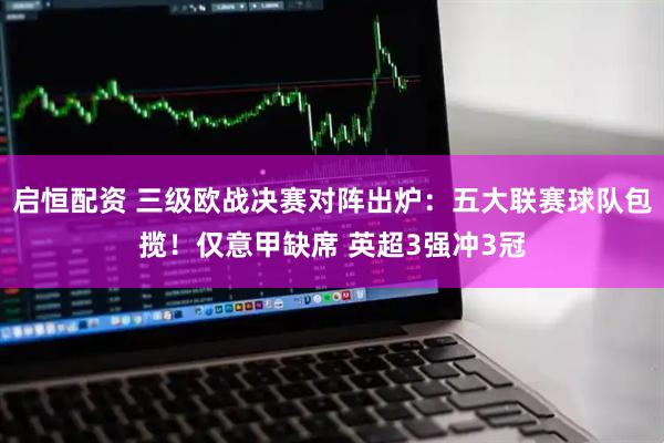 启恒配资 三级欧战决赛对阵出炉：五大联赛球队包揽！仅意甲缺席 英超3强冲3冠
