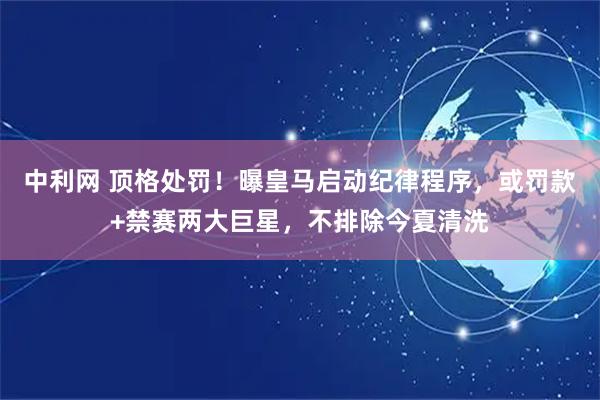 中利网 顶格处罚！曝皇马启动纪律程序，或罚款+禁赛两大巨星，不排除今夏清洗