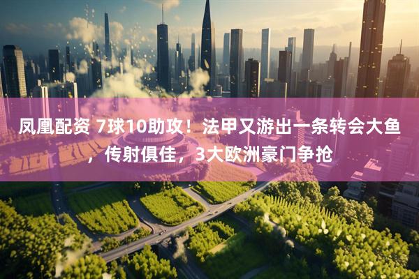 凤凰配资 7球10助攻！法甲又游出一条转会大鱼，传射俱佳，3大欧洲豪门争抢