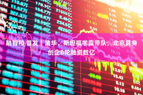 融智和 首发｜清华、斯坦福学霸带队，北京具身创企B轮融资数亿