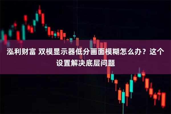 泓利财富 双模显示器低分画面模糊怎么办？这个设置解决底层问题