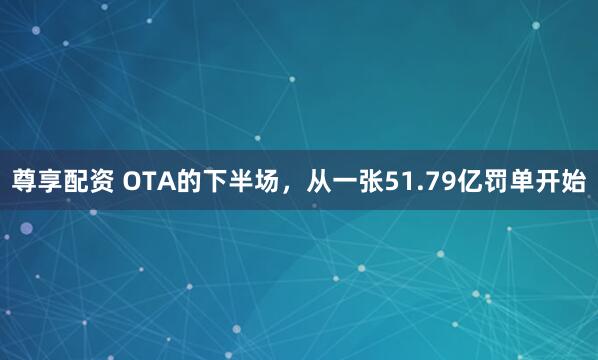 尊享配资 OTA的下半场，从一张51.79亿罚单开始