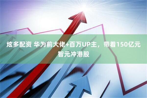 炫多配资 华为前大佬+百万UP主，带着150亿元智元冲港股