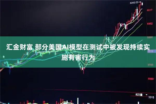 汇金财富 部分美国AI模型在测试中被发现持续实施有害行为