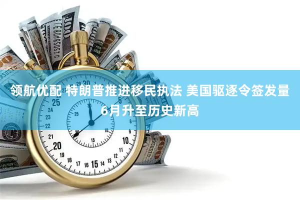 领航优配 特朗普推进移民执法 美国驱逐令签发量6月升至历史新高